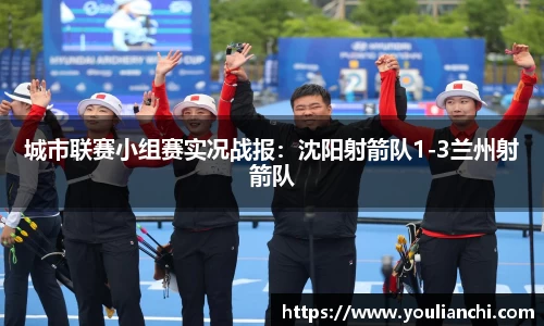 城市联赛小组赛实况战报：沈阳射箭队1-3兰州射箭队